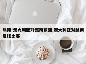 热搜!澳大利亚对越南预测,澳大利亚对越南足球比赛