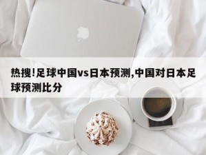 热搜!足球中国vs日本预测,中国对日本足球预测比分