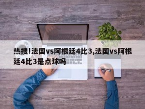 热搜!法国vs阿根廷4比3,法国vs阿根廷4比3是点球吗