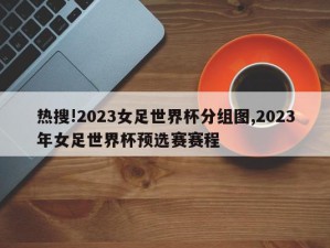 热搜!2023女足世界杯分组图,2023年女足世界杯预选赛赛程