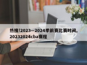 热搜!2023―2024季前赛比赛时间,20232024cba赛程