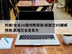 热搜!女足16强对阵预测:新西兰VS挪威预测,新西兰女足实力