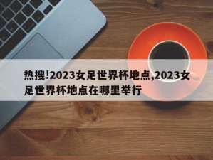 热搜!2023女足世界杯地点,2023女足世界杯地点在哪里举行