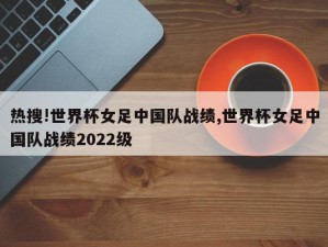 热搜!世界杯女足中国队战绩,世界杯女足中国队战绩2022级