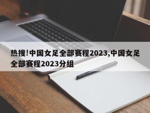 热搜!中国女足全部赛程2023,中国女足全部赛程2023分组