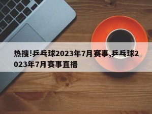 热搜!乒乓球2023年7月赛事,乒乓球2023年7月赛事直播