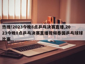 热搜!2023今晚8点乒乓决赛直播,2023今晚8点乒乓决赛直播视频泰国乒乓球球比寨