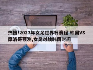 热搜!2023年女足世界杯赛程:韩国VS摩洛哥预测,女足对战韩国时间