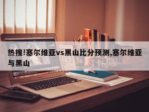 热搜!塞尔维亚vs黑山比分预测,塞尔维亚与黑山