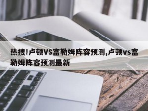 热搜!卢顿VS富勒姆阵容预测,卢顿vs富勒姆阵容预测最新