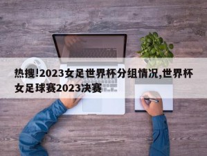 热搜!2023女足世界杯分组情况,世界杯女足球赛2023决赛