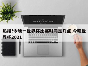 热搜!今晚一世界杯比赛时间是几点,今晚世界杯2021