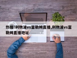 热搜!利物浦vs富勒姆直播,利物浦vs富勒姆直播地址