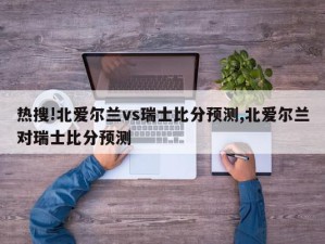 热搜!北爱尔兰vs瑞士比分预测,北爱尔兰对瑞士比分预测