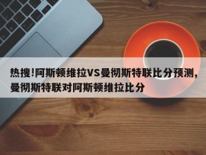 热搜!阿斯顿维拉VS曼彻斯特联比分预测,曼彻斯特联对阿斯顿维拉比分