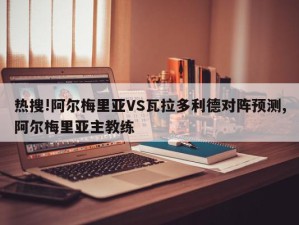 热搜!阿尔梅里亚VS瓦拉多利德对阵预测,阿尔梅里亚主教练