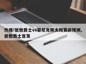 热搜!犹他爵士vs菲尼克斯太阳赛前预测,犹他爵士首发