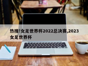 热搜!女足世界杯2022总决赛,2023女足世界杯