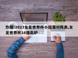 热搜!2023女足世界杯小组赛对阵表,女足世界杯16强出炉