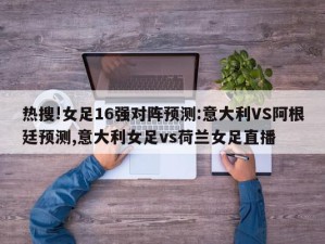 热搜!女足16强对阵预测:意大利VS阿根廷预测,意大利女足vs荷兰女足直播