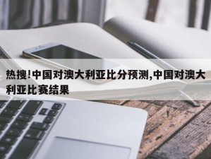 热搜!中国对澳大利亚比分预测,中国对澳大利亚比赛结果