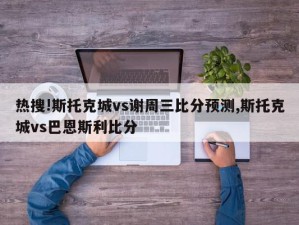 热搜!斯托克城vs谢周三比分预测,斯托克城vs巴恩斯利比分