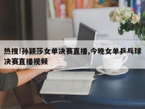 热搜!孙颖莎女单决赛直播,今晚女单乒乓球决赛直播视频