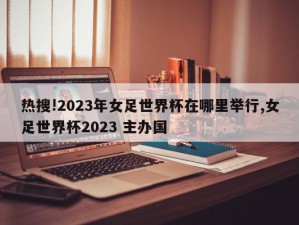 热搜!2023年女足世界杯在哪里举行,女足世界杯2023 主办国