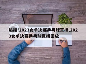 热搜!2023女单决赛乒乓球直播,2023女单决赛乒乓球直播回放