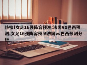 热搜!女足16强阵容预测:法国VS巴西预测,女足16强阵容预测法国vs巴西预测分析