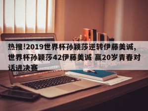 热搜!2019世界杯孙颖莎逆转伊藤美诚,世界杯孙颖莎42伊藤美诚 赢20岁青春对话进决赛