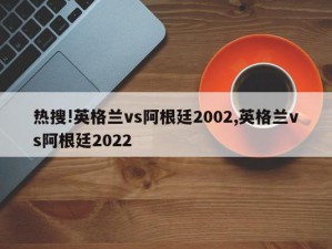 热搜!英格兰vs阿根廷2002,英格兰vs阿根廷2022