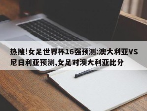 热搜!女足世界杯16强预测:澳大利亚VS尼日利亚预测,女足对澳大利亚比分