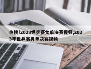 热搜!2023世乒赛女单决赛视频,2023年世乒赛男单决赛视频