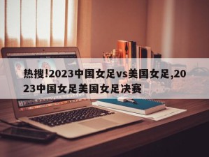 热搜!2023中国女足vs美国女足,2023中国女足美国女足决赛