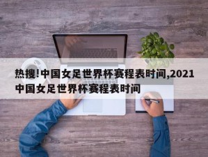 热搜!中国女足世界杯赛程表时间,2021中国女足世界杯赛程表时间