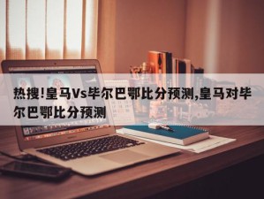 热搜!皇马Vs毕尔巴鄂比分预测,皇马对毕尔巴鄂比分预测