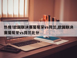 热搜!欧国联决赛葡萄牙vs荷兰,欧国联决赛葡萄牙vs荷兰比分