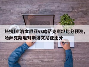 热搜!斯洛文尼亚vs哈萨克斯坦比分预测,哈萨克斯坦对斯洛文尼亚比分