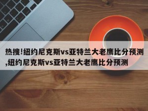 热搜!纽约尼克斯vs亚特兰大老鹰比分预测,纽约尼克斯vs亚特兰大老鹰比分预测