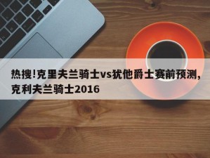 热搜!克里夫兰骑士vs犹他爵士赛前预测,克利夫兰骑士2016