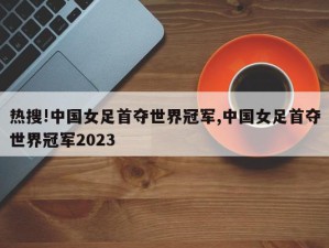 热搜!中国女足首夺世界冠军,中国女足首夺世界冠军2023