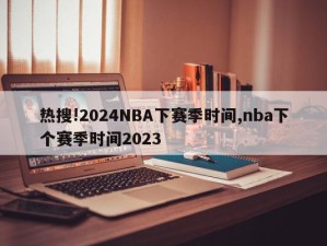 热搜!2024NBA下赛季时间,nba下个赛季时间2023