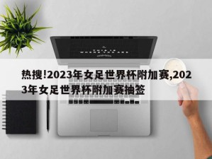 热搜!2023年女足世界杯附加赛,2023年女足世界杯附加赛抽签