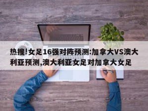 热搜!女足16强对阵预测:加拿大VS澳大利亚预测,澳大利亚女足对加拿大女足