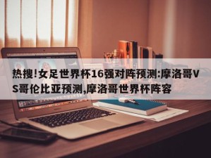 热搜!女足世界杯16强对阵预测:摩洛哥VS哥伦比亚预测,摩洛哥世界杯阵容