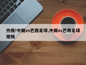 热搜!中国vs巴西足球,中国vs巴西足球视频