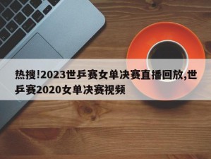 热搜!2023世乒赛女单决赛直播回放,世乒赛2020女单决赛视频