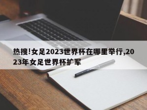 热搜!女足2023世界杯在哪里举行,2023年女足世界杯扩军