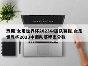 热搜!女足世界杯2023中国队赛程,女足世界杯2023中国队赛程表分数